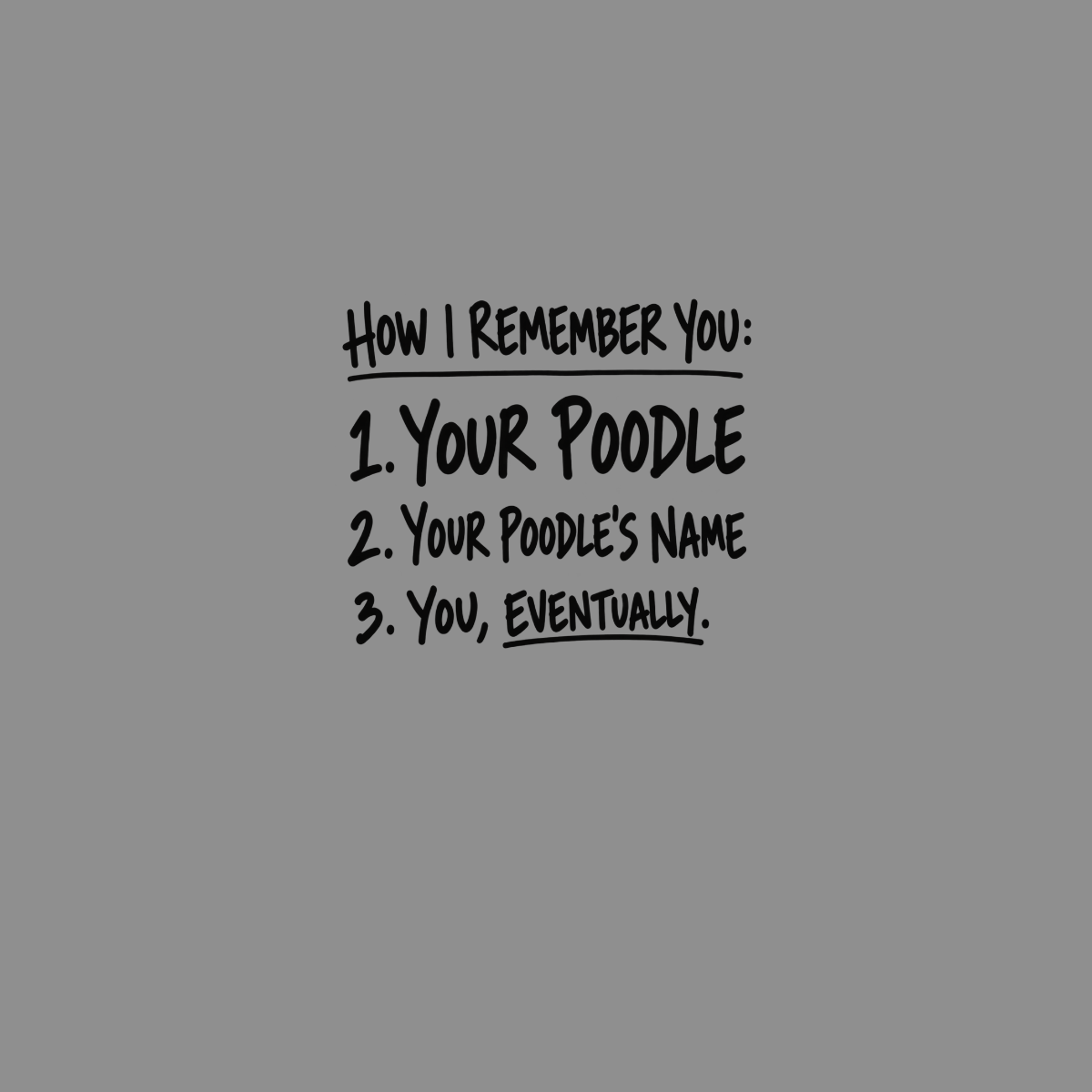 How I remember you: 1. Your poodle, 2. Your poodle's name, 3. You, eventually.